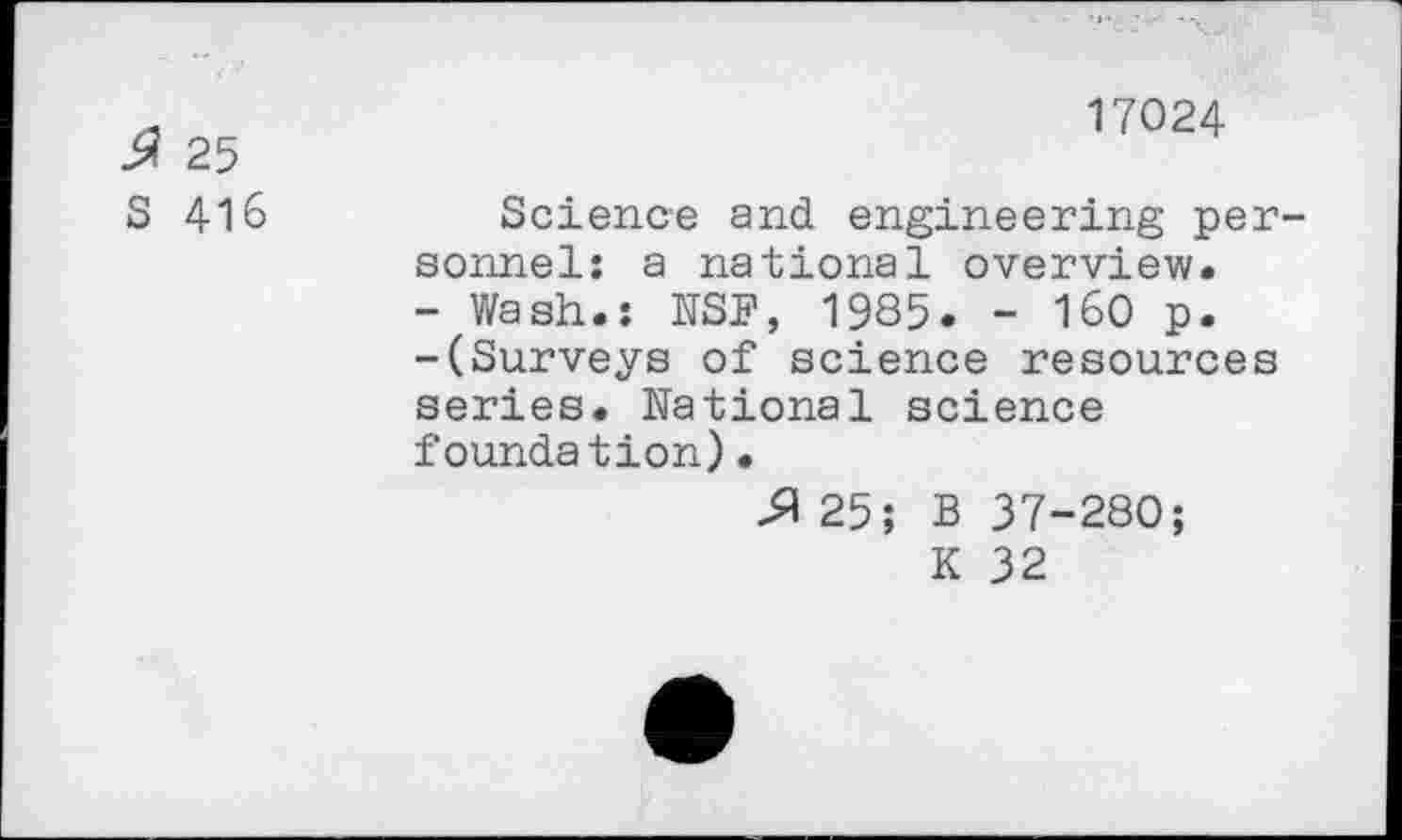 ﻿17024
25
S 416	Science and engineering per-
sonnel: a national overview.
- Wash.: NSB, 1985. - 160 p.
-(Surveys of science resources series. National science foundation)•
& 25; B 37-280; K 32